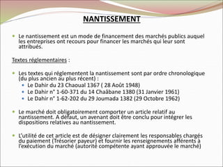 NANTISSEMENT
 Le nantissement est un mode de financement des marchés publics auquel
les entreprises ont recours pour financer les marchés qui leur sont
attribués.
Textes réglementaires :
 Les textes qui réglementent la nantissement sont par ordre chronologique
(du plus ancien au plus récent) :
 Le Dahir du 23 Chaoual 1367 ( 28 Août 1948)
 Le Dahir n° 1-60-371 du 14 Chaâbane 1380 (31 Janvier 1961)
 Le Dahir n° 1-62-202 du 29 Joumada 1382 (29 Octobre 1962)
 Le marché doit obligatoirement comporter un article relatif au
nantissement. A défaut, un avenant doit être conclu pour intégrer les
dispositions relatives au nantissement.
 L’utilité de cet article est de désigner clairement les responsables chargés
du paiement (Trésorier payeur) et fournir les renseignements afférents à
l’exécution du marché (autorité compétente ayant approuvée le marché)
 