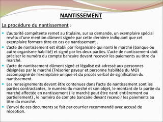 NANTISSEMENT
La procédure du nantissement :
 L’autorité compétente remet au titulaire, sur sa demande, un exemplaire spécial
revêtu d’une mention dûment signée par cette dernière indiquant que cet
exemplaire formera titre en cas de nantissement .
 L’acte de nantissement est établi par l’organisme qui nanti le marché (banque ou
autre organisme habilité) et signé par les deux parties. L’acte de nantissement doit
préciser le numéro du compte bancaire devant recevoir les paiements au titre du
marché.
 L’acte de nantissement dûment signé et légalisé est adressé aux personnes
désignées par le marché (Trésorier payeur et personne habilitée du MO)
accompagné de l’exemplaire unique et du procès verbal de signification du
nantissement.
 Les renseignements devant être contenues dans l’acte de nantissement sont les
parties contractantes, le numéro du marché et son objet, le montant de la partie du
marché affectée en nantissement ( le marché peut être nanti entièrement ou
partiellement) , le numéro de compte bancaire devant recevoir les paiements au
titre du marché.
 L’envoi de ces documents se fait par courrier recommandé avec accusé de
réception.
 