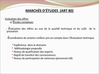 MARCHÉS D’ÉTUDES (ART 80)
- Evaluation des offres
a/ Études complexes
- Évaluation des offres au vue de la qualité technique et du coût de la
prestation
- Énumération de certains critères pris en compte dans l’évaluation technique
* Expérience dans le domaine
* Méthodologie proposée
* Niveau de qualification des experts
* Degré de transfert des connaissances
* Niveau de participation de nationaux (personnel clé)
 