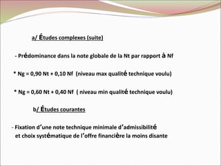 a/ Études complexes (suite)
- Prédominance dans la note globale de la Nt par rapport à Nf
* Ng = 0,90 Nt + 0,10 Nf (niveau max qualité technique voulu)
* Ng = 0,60 Nt + 0,40 Nf ( niveau min qualité technique voulu)
b/ Études courantes
- Fixation d’une note technique minimale d’admissibilité
et choix systématique de l’offre financière la moins disante
 