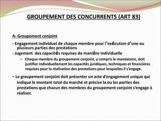 GROUPEMENT DES CONCURRENTS (ART 83)
A- Groupement conjoint
- Engagement individuel de chaque membre pour l’exécution d’une ou
plusieurs parties des prestations
- Jugement des capacités requises de manière individuelle
 Chaque membre du groupement conjoint, y compris le mandataire, doit
justifier individuellement les capacités juridiques, techniques et financières
requises pour la réalisation des prestations pour lesquelles il s’engage.
- Le groupement conjoint doit présenter un acte d’engagement unique qui
indique le montant total du marché et précise la ou les parties des
prestations que chacun des membres du groupement conjoint s’engage à
réaliser.
 