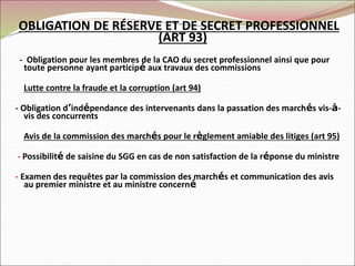 OBLIGATION DE RÉSERVE ET DE SECRET PROFESSIONNEL
(ART 93)
- Obligation pour les membres de la CAO du secret professionnel ainsi que pour
toute personne ayant participé aux travaux des commissions
Lutte contre la fraude et la corruption (art 94)
- Obligation d’indépendance des intervenants dans la passation des marchés vis-à-
vis des concurrents
Avis de la commission des marchés pour le règlement amiable des litiges (art 95)
- Possibilité de saisine du SGG en cas de non satisfaction de la réponse du ministre
- Examen des requêtes par la commission des marchés et communication des avis
au premier ministre et au ministre concerné
 
