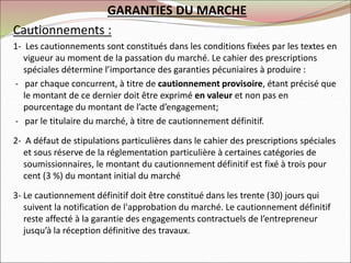 GARANTIES DU MARCHE
Cautionnements :
1- Les cautionnements sont constitués dans les conditions fixées par les textes en
vigueur au moment de la passation du marché. Le cahier des prescriptions
spéciales détermine l’importance des garanties pécuniaires à produire :
- par chaque concurrent, à titre de cautionnement provisoire, étant précisé que
le montant de ce dernier doit être exprimé en valeur et non pas en
pourcentage du montant de l’acte d’engagement;
- par le titulaire du marché, à titre de cautionnement définitif.
2- A défaut de stipulations particulières dans le cahier des prescriptions spéciales
et sous réserve de la réglementation particulière à certaines catégories de
soumissionnaires, le montant du cautionnement définitif est fixé à trois pour
cent (3 %) du montant initial du marché
3- Le cautionnement définitif doit être constitué dans les trente (30) jours qui
suivent la notification de l'approbation du marché. Le cautionnement définitif
reste affecté à la garantie des engagements contractuels de l’entrepreneur
jusqu’à la réception définitive des travaux.
 