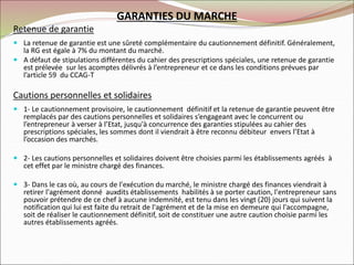GARANTIES DU MARCHE
Retenue de garantie
 La retenue de garantie est une sûreté complémentaire du cautionnement définitif. Généralement,
la RG est égale à 7% du montant du marché.
 A défaut de stipulations différentes du cahier des prescriptions spéciales, une retenue de garantie
est prélevée sur les acomptes délivrés à l’entrepreneur et ce dans les conditions prévues par
l’article 59 du CCAG-T
Cautions personnelles et solidaires
 1- Le cautionnement provisoire, le cautionnement définitif et la retenue de garantie peuvent être
remplacés par des cautions personnelles et solidaires s’engageant avec le concurrent ou
l’entrepreneur à verser à l’Etat, jusqu'à concurrence des garanties stipulées au cahier des
prescriptions spéciales, les sommes dont il viendrait à être reconnu débiteur envers l’Etat à
l’occasion des marchés.
 2- Les cautions personnelles et solidaires doivent être choisies parmi les établissements agréés à
cet effet par le ministre chargé des finances.
 3- Dans le cas où, au cours de l'exécution du marché, le ministre chargé des finances viendrait à
retirer l'agrément donné auxdits établissements habilités à se porter caution, l'entrepreneur sans
pouvoir prétendre de ce chef à aucune indemnité, est tenu dans les vingt (20) jours qui suivent la
notification qui lui est faite du retrait de l'agrément et de la mise en demeure qui l'accompagne,
soit de réaliser le cautionnement définitif, soit de constituer une autre caution choisie parmi les
autres établissements agréés.
 
