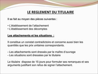 LE REGLEMENT DU TITULAIRE
Il se fait au moyen des pièces suivantes :
• L’établissement de l’attachement
• L’établissement des décomptes
Les attachements et les situations :
Il constitue un constat contradictoire et concerne aussi bien les
quantités que les prix unitaires correspondants.
- Les attachements sont dressés par le maître d’ouvrage
- Les situations sont dressées par le titulaire
Le titulaire dispose de 15 jours pour formuler ses remarques et ses
arguments justifiant son refus de signer l’attachement.
 