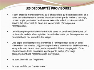 LES DÉCOMPTES PROVISOIRES
• Il sont dressés mensuellement, ou à chaque fois qu'il est nécessaire, et à
partir des attachements ou des situations admis par le maître d'ouvrage,
un décompte provisoire des travaux exécutés valant procès-verbal de
service fait et servant de base aux versements d'acomptes à
l'entrepreneur.
• Les décomptes provisoires sont établis dans un délai n'excédant pas un
mois après la date d’acceptation des attachements par l’entrepreneur ou
des situations par le maître d’ouvrage.
• Une copie du décompte est transmise à l'entrepreneur dans un délai
n'excédant pas quinze (15) jours à partir de la date de son établissement ;
lorsque le marché est nanti, cette copie doit être accompagnée d’une
attestation de droits constatés signée par le maître d'ouvrage
conformément à la réglementation en vigueur.
• Ils sont dressés par l’ingénieur
• Ils sont arrêtés par l’ordonnateur
 