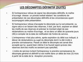 LES DÉCOMPTES DÉFINITIF (SUITE)
• Si l’entrepreneur refuse de signer les décomptes définitifs, le maître
d’ouvrage dresse un procès-verbal relatant les conditions de
présentation de ces décomptes définitifs et les circonstances ayant
accompagné cette présentation.
• Si l'entrepreneur refuse d'accepter le décompte qui lui est présenté, ou
signe celui-ci en faisant des réserves, il doit, par écrit, exposer en détail
les motifs de ses réserves et préciser le montant objet de ses
réclamations au maître d'ouvrage, et ce dans un délai de quarante jours
(40) à compter de la date de notification de l'ordre de service.
• L'entrepreneur n'est plus admis, après expiration du délai sus indiqué, à
élever de réclamations au sujet du décompte dont il a été invité à
prendre connaissance. Passé ce délai le décompte est censé être
accepté par lui, quand bien même il ne l'aurait signé qu'avec des
réserves dont les motifs ne seraient pas spécifiés.
• L'ordre de service invitant l'entrepreneur à prendre connaissance du
décompte général et définitif lui est notifié dans un délai de trois (3) mois
à partir de la date de la réception provisoire.
 