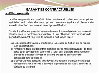 GARANTIES CONTRACTUELLES
A - Délai de garantie
Le délai de garantie est, sauf stipulation contraire du cahier des prescriptions
spéciales ou du cahier des prescriptions communes, égal à la durée comprise
entre la réception provisoire et la réception définitive.
Pendant le délai de garantie, indépendamment des obligations qui peuvent
résulter pour lui, l’entrepreneur est tenu à une obligation dite “ obligation de
parfait achèvement ” au titre de laquelle il doit, à ses frais :
a) exécuter les travaux ou prestations éventuels de finition ou de reprise
des imperfections.
b) remédier à tous les désordres signalés par le maître d’ouvrage de telle
sorte que l’ouvrage soit conforme à l’état où il était lors de la réception
provisoire ou après correction des imperfections ou malfaçons
constatées lors de celle-ci ;
c) procéder, le cas échéant, aux travaux confortatifs ou modificatifs jugés
nécessaires par le maître d’ouvrage et présentés par lui au cours de la
période de garantie ;
 
