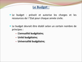 Le Budget :
 Le budget : prévoit et autorise les charges et les
ressources de l ’Etat pour chaque année civile.
 Le budget devrait être établi selon un certain nombre de
principes :
 L’annualité budgétaire;
 Unité budgétaire;
 Universalité budgétaire;
 