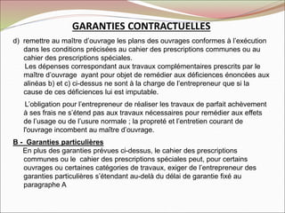 GARANTIES CONTRACTUELLES
d) remettre au maître d’ouvrage les plans des ouvrages conformes à l’exécution
dans les conditions précisées au cahier des prescriptions communes ou au
cahier des prescriptions spéciales.
Les dépenses correspondant aux travaux complémentaires prescrits par le
maître d’ouvrage ayant pour objet de remédier aux déficiences énoncées aux
alinéas b) et c) ci-dessus ne sont à la charge de l’entrepreneur que si la
cause de ces déficiences lui est imputable.
L’obligation pour l’entrepreneur de réaliser les travaux de parfait achèvement
à ses frais ne s’étend pas aux travaux nécessaires pour remédier aux effets
de l’usage ou de l’usure normale ; la propreté et l’entretien courant de
l'ouvrage incombent au maître d’ouvrage.
B - Garanties particulières
En plus des garanties prévues ci-dessus, le cahier des prescriptions
communes ou le cahier des prescriptions spéciales peut, pour certains
ouvrages ou certaines catégories de travaux, exiger de l’entrepreneur des
garanties particulières s’étendant au-delà du délai de garantie fixé au
paragraphe A
 