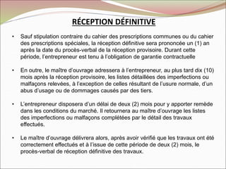 RÉCEPTION DÉFINITIVE
• Sauf stipulation contraire du cahier des prescriptions communes ou du cahier
des prescriptions spéciales, la réception définitive sera prononcée un (1) an
après la date du procès-verbal de la réception provisoire. Durant cette
période, l’entrepreneur est tenu à l’obligation de garantie contractuelle
• En outre, le maître d’ouvrage adressera à l’entrepreneur, au plus tard dix (10)
mois après la réception provisoire, les listes détaillées des imperfections ou
malfaçons relevées, à l’exception de celles résultant de l’usure normale, d’un
abus d’usage ou de dommages causés par des tiers.
• L’entrepreneur disposera d’un délai de deux (2) mois pour y apporter remède
dans les conditions du marché. Il retournera au maître d’ouvrage les listes
des imperfections ou malfaçons complétées par le détail des travaux
effectués.
• Le maître d’ouvrage délivrera alors, après avoir vérifié que les travaux ont été
correctement effectués et à l’issue de cette période de deux (2) mois, le
procès-verbal de réception définitive des travaux.
 