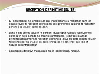 RÉCEPTION DÉFINITIVE (SUITE)
• Si l’entrepreneur ne remédie pas aux imperfections ou malfaçons dans les
délais prévus, la réception définitive ne sera prononcée qu’après la réalisation
parfaite des travaux correspondant.
• Dans le cas où ces travaux ne seraient toujours pas réalisés deux (2) mois
après la fin de la période de garantie contractuelle, le maître d’ouvrage
prononcera néanmoins la réception définitive à l’issue de cette période tout en
faisant réaliser les travaux par toute entreprise de son choix aux frais et
risques de l’entrepreneur.
• La réception définitive marquera la fin de l’exécution du marché.
 