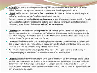  « L’impôt est une prestation pécuniaire requise des particuliers par voie d’autorité, à titre
définitif et sans contrepartie, en vue de la couverture des charges publiques. »
 L’impôt s’effectue sans lien avec le fonctionnement du service. L’impôt ne constitue pas le
coût d’un service rendu et n’implique pas de contrepartie.
 On trouve parmi les impôts l’impôt sur le revenu, la taxe d’habitation, la taxe foncière, l’impôt
sur les sociétés ou bien l’impôt sur la fortune. Vous pouvez remarquer que la taxe foncière
bien que portant le nom de taxe est un impôt et non une taxe.
 Les taxes sont intiment liées à une prestation de service (public). Elles sont perçues lors du
fonctionnement d’un service public ou de l’utilisation d’un ouvrage public. Le montant de la
taxe n’est pas proportionnel au service rendu. Même si un contribuable ne bénéficie pas du
service, il doit s’acquitter de cette taxe fiscale.
 La taxe sur l’enlèvement des ordures ménagères est une taxe, par conséquent tout le monde
doit la payer, même si ils ne bénéficient pas du service. De plus le montant de cette taxe sera
toujours la même peu importe l’importance des déchets.
 Au contraire la taxe sur la valeur ajoutée (TVA) ne constitue pas une taxe, c’est un impôt
puisque non perçue en raison d’un fonctionnement d’un service public.
 La redevance est la somme versée par un usager d’un service ou d’un ouvrage public. Cette
somme trouve sa contre partie directe dans les prestations fournies par ce service public ou
dans l’utilisation de l’ouvrage public. Seuls les usagers paient la redevance. Le montant est
proportionnel au service rendu. Le montant correspond au coût du service. Le produit récolté
sert uniquement au service.
 