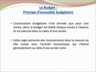Le Budget :
Principe d’annualité budgétaire
 L’autorisation budgétaire n’est donnée que pour une
année, donc le budget est établi chaque année à l’avance
et est exécuté dans le cadre d’une année.
 Cette règle présente des inconvénients dans la mesure où
elle rompt avec l’activité économique qui s’étend
généralement au delà d’une année civile.
 