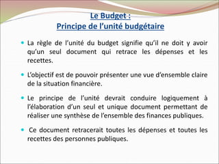 Le Budget :
Principe de l’unité budgétaire
 La règle de l’unité du budget signifie qu’il ne doit y avoir
qu’un seul document qui retrace les dépenses et les
recettes.
 L’objectif est de pouvoir présenter une vue d’ensemble claire
de la situation financière.
 Le principe de l’unité devrait conduire logiquement à
l’élaboration d’un seul et unique document permettant de
réaliser une synthèse de l’ensemble des finances publiques.
 Ce document retracerait toutes les dépenses et toutes les
recettes des personnes publiques.
 
