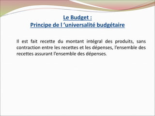 Le Budget :
Principe de l ’universalité budgétaire
Il est fait recette du montant intégral des produits, sans
contraction entre les recettes et les dépenses, l’ensemble des
recettes assurant l’ensemble des dépenses.
 