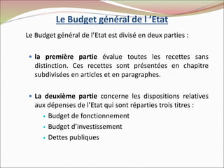 Le Budget général de l ’Etat
Le Budget général de l’Etat est divisé en deux parties :
 la première partie évalue toutes les recettes sans
distinction. Ces recettes sont présentées en chapitre
subdivisées en articles et en paragraphes.
 La deuxième partie concerne les dispositions relatives
aux dépenses de l’Etat qui sont réparties trois titres :
 Budget de fonctionnement
 Budget d’investissement
 Dettes publiques
 
