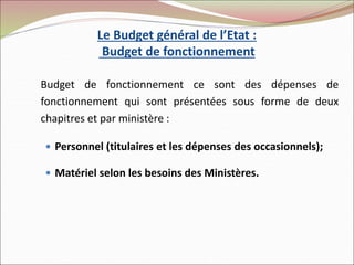 Le Budget général de l’Etat :
Budget de fonctionnement
Budget de fonctionnement ce sont des dépenses de
fonctionnement qui sont présentées sous forme de deux
chapitres et par ministère :
 Personnel (titulaires et les dépenses des occasionnels);
 Matériel selon les besoins des Ministères.
 
