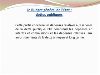 Le Budget général de l’Etat :
dettes publiques
Cette partie concerne les dépenses relatives aux services
de la dette publique. Elle comprend les dépenses en
intérêts et commissions et les dépenses relatives aux
amortissements de la dette à moyen et long terme.
 
