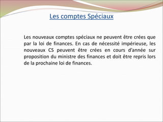 Les comptes Spéciaux
Les nouveaux comptes spéciaux ne peuvent être crées que
par la loi de finances. En cas de nécessité impérieuse, les
nouveaux CS peuvent être crées en cours d’année sur
proposition du ministre des finances et doit être repris lors
de la prochaine loi de finances.
 