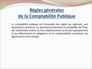 Règles générales
de la Comptabilité Publique
La comptabilité publique est l’ensemble des règles qui régissent, sauf
dispositions contraires, les opérations financières et comptables de l’Etat,
des collectivités locales, de leurs établissements et de leurs groupements
et qui déterminent les obligations et les responsabilités incombant aux
agents qui en sont chargés.
 