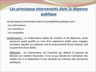 Les principaux intervenants dans la dépense
publique
Les principaux intervenants dans la comptabilité publique sont :
- Les ordonnateurs
- Les contrôleurs
- Les comptables
L’ordonnateur : un ordonnateur public de recettes et de dépenses, toute
personne ayant qualité au nom d’un organisme public pour engager,
constater, liquider ou ordonner soit le recouvrement d’une créance, soit
le paiement d’une dette.
Définition : Un ordonnateur est l’autorité qui détient le pouvoir de
décision en matière financière. C’est lui qui décide de l’utilisation des
crédits mis à sa disposition et qui constate les créances des personnes
publiques.
 