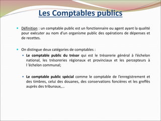 Les Comptables publics
 Définition : un comptable public est un fonctionnaire ou agent ayant la qualité
pour exécuter au nom d’un organisme public des opérations de dépenses et
de recettes.
 On distingue deux catégories de comptables :
 Le comptable public du trésor qui est le trésorerie général à l’échelon
national, les trésoreries régionaux et provinciaux et les percepteurs à
l ’échelon communal;
 Le comptable public spécial comme le comptable de l’enregistrement et
des timbres, celui des douanes, des conservations foncières et les greffés
auprès des tribunaux,...
 