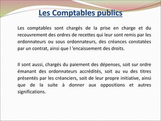 Les Comptables publics
Les comptables sont chargés de la prise en charge et du
recouvrement des ordres de recettes qui leur sont remis par les
ordonnateurs ou sous ordonnateurs, des créances constatées
par un contrat, ainsi que l ’encaissement des droits.
Il sont aussi, chargés du paiement des dépenses, soit sur ordre
émanant des ordonnateurs accrédités, soit au vu des titres
présentés par les créanciers, soit de leur propre initiative, ainsi
que de la suite à donner aux oppositions et autres
significations.
 