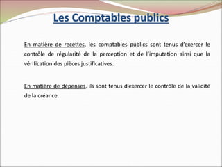 Les Comptables publics
En matière de recettes, les comptables publics sont tenus d’exercer le
contrôle de régularité de la perception et de l’imputation ainsi que la
vérification des pièces justificatives.
En matière de dépenses, ils sont tenus d’exercer le contrôle de la validité
de la créance.
 