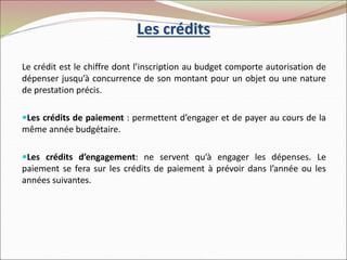 Les crédits
Le crédit est le chiffre dont l’inscription au budget comporte autorisation de
dépenser jusqu’à concurrence de son montant pour un objet ou une nature
de prestation précis.
Les crédits de paiement : permettent d’engager et de payer au cours de la
même année budgétaire.
Les crédits d’engagement: ne servent qu’à engager les dépenses. Le
paiement se fera sur les crédits de paiement à prévoir dans l’année ou les
années suivantes.
 