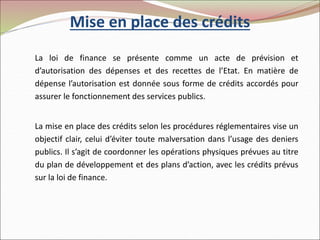 Mise en place des crédits
La loi de finance se présente comme un acte de prévision et
d’autorisation des dépenses et des recettes de l’Etat. En matière de
dépense l’autorisation est donnée sous forme de crédits accordés pour
assurer le fonctionnement des services publics.
La mise en place des crédits selon les procédures réglementaires vise un
objectif clair, celui d’éviter toute malversation dans l’usage des deniers
publics. Il s’agit de coordonner les opérations physiques prévues au titre
du plan de développement et des plans d’action, avec les crédits prévus
sur la loi de finance.
 