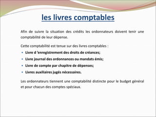 les livres comptables
Afin de suivre la situation des crédits les ordonnateurs doivent tenir une
comptabilité de leur dépense.
Cette comptabilité est tenue sur des livres comptables :
 Livre d ’enregistrement des droits de créances;
 Livre journal des ordonnances ou mandats émis;
 Livre de compte par chapitre de dépenses;
 Livres auxiliaires jugés nécessaires.
Les ordonnateurs tiennent une comptabilité distincte pour le budget général
et pour chacun des comptes spéciaux.
 