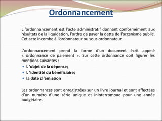 Ordonnancement
L ’ordonnancement est l’acte administratif donnant conformément aux
résultats de la liquidation, l’ordre de payer la dette de l’organisme public.
Cet acte incombe à l’ordonnateur ou sous ordonnateur.
L’ordonnancement prend la forme d’un document écrit appelé
« ordonnance de paiement ». Sur cette ordonnance doit figurer les
mentions suivantes :
 L ’objet de la dépense;
 L ’identité du bénéficiaire;
 la date d ’émission
Les ordonnances sont enregistrées sur un livre journal et sont affectées
d’un numéro d’une série unique et ininterrompue pour une année
budgétaire.
 