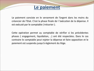 Le paiement
Le paiement consiste en le versement de l’argent dans les mains du
créancier de l’Etat. C’est la phase finale de l ’exécution de la dépense. Il
est exécuté par le comptable ( trésorier ).
Cette opération permet au comptable de vérifier si les précédentes
phases ( engagement, liquidation, ..) ont été respectées. Dans le cas
contraire le comptable peut rejeter la dépense et faire opposition et le
paiement est suspendu jusqu'à règlement du litige.
 