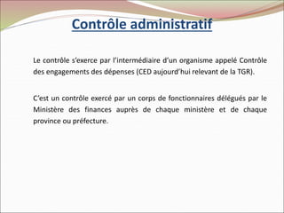 Contrôle administratif
Le contrôle s’exerce par l’intermédiaire d’un organisme appelé Contrôle
des engagements des dépenses (CED aujourd’hui relevant de la TGR).
C’est un contrôle exercé par un corps de fonctionnaires délégués par le
Ministère des finances auprès de chaque ministère et de chaque
province ou préfecture.
 