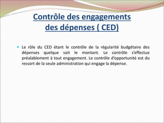 Contrôle des engagements
des dépenses ( CED)
 Le rôle du CED étant le contrôle de la régularité budgétaire des
dépenses quelque soit le montant. Le contrôle s’effectue
préalablement à tout engagement. Le contrôle d’opportunité est du
ressort de la seule administration qui engage la dépense.
 