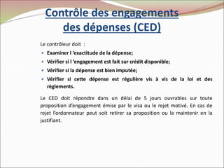 Contrôle des engagements
des dépenses (CED)
Le contrôleur doit :
 Examiner l ’exactitude de la dépense;
 Vérifier si l ’engagement est fait sur crédit disponible;
 Vérifier si la dépense est bien imputée;
 Vérifier si cette dépense est régulière vis à vis de la loi et des
règlements.
Le CED doit répondre dans un délai de 5 jours ouvrables sur toute
proposition d’engagement émise par le visa ou le rejet motivé. En cas de
rejet l’ordonnateur peut soit retirer sa proposition ou la maintenir en la
justifiant.
 