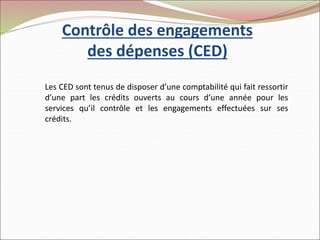 Contrôle des engagements
des dépenses (CED)
Les CED sont tenus de disposer d’une comptabilité qui fait ressortir
d’une part les crédits ouverts au cours d’une année pour les
services qu’il contrôle et les engagements effectuées sur ses
crédits.
 