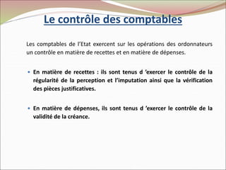 Le contrôle des comptables
Les comptables de l’Etat exercent sur les opérations des ordonnateurs
un contrôle en matière de recettes et en matière de dépenses.
 En matière de recettes : ils sont tenus d ’exercer le contrôle de la
régularité de la perception et l’imputation ainsi que la vérification
des pièces justificatives.
 En matière de dépenses, ils sont tenus d ’exercer le contrôle de la
validité de la créance.
 