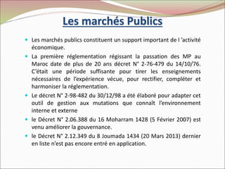 Les marchés Publics
 Les marchés publics constituent un support important de l ’activité
économique.
 La première réglementation régissant la passation des MP au
Maroc date de plus de 20 ans décret N° 2-76-479 du 14/10/76.
C’était une période suffisante pour tirer les enseignements
nécessaires de l’expérience vécue, pour rectifier, compléter et
harmoniser la réglementation.
 Le décret N° 2-98-482 du 30/12/98 a été élaboré pour adapter cet
outil de gestion aux mutations que connaît l’environnement
interne et externe
 le Décret N° 2.06.388 du 16 Moharram 1428 (5 Février 2007) est
venu améliorer la gouvernance.
 le Décret N° 2.12.349 du 8 Joumada 1434 (20 Mars 2013) dernier
en liste n’est pas encore entré en application.
 