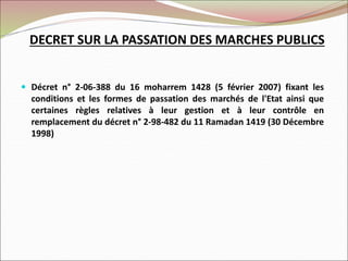 DECRET SUR LA PASSATION DES MARCHES PUBLICS
 Décret n° 2-06-388 du 16 moharrem 1428 (5 février 2007) fixant les
conditions et les formes de passation des marchés de l'Etat ainsi que
certaines règles relatives à leur gestion et à leur contrôle en
remplacement du décret n° 2-98-482 du 11 Ramadan 1419 (30 Décembre
1998)
 