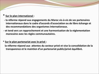 * Sur le plan international :
- la réforme répond aux engagements du Maroc vis-à-vis de ses partenaires
internationaux dans le cadre d’accords d’association ou de libre échange et
des recommandations des organismes internationaux.
- et tend vers un rapprochement et une harmonisation de la réglementation
marocaine avec les règles communautaires.
* Sur le plan partenariat avec le privé :
la réforme répond aux attentes du secteur privé et vise la consolidation de la
transparence et le maintien d’un partenariat public/privé équilibré.
 