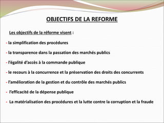 OBJECTIFS DE LA REFORME
Les objectifs de la réforme visent :
- la simplification des procédures
- la transparence dans la passation des marchés publics
- l’égalité d’accès à la commande publique
- le recours à la concurrence et la préservation des droits des concurrents
- l’amélioration de la gestion et du contrôle des marchés publics
- l’efficacité de la dépense publique
- La matérialisation des procédures et la lutte contre la corruption et la fraude
 