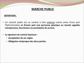 MARCHE PUBLIC
DEFINITION :
 Un marché public est un contrat à titre onéreux conclu entre d’une part
l’Administration et d’autre part une personne physique ou morale appelée
entrepreneur, fournisseur ou prestataire de service.
 La signature du contrat équivaut :
 Acceptation de ses règles
 Obligation réciproque des deux parties
 