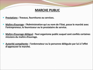  Prestations : Travaux, fournitures ou services.
 Maître d’ouvrage : l’Administration qui au nom de l’Etat, passe le marché avec
l’entrepreneur, le fournisseur ou le prestataire de service.
 Maître d’ouvrage délégué : Tout organisme public auquel sont confiés certaines
missions du maître d’ouvrage.
 Autorité compétente : l'ordonnateur ou la personne déléguée par lui à l'effet
d'approuver le marché.
MARCHE PUBLIC
 