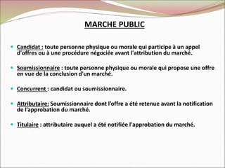  Candidat : toute personne physique ou morale qui participe à un appel
d'offres ou à une procédure négociée avant l'attribution du marché.
 Soumissionnaire : toute personne physique ou morale qui propose une offre
en vue de la conclusion d'un marché.
 Concurrent : candidat ou soumissionnaire.
 Attributaire: Soumissionnaire dont l’offre a été retenue avant la notification
de l’approbation du marché.
 Titulaire : attributaire auquel a été notifiée l'approbation du marché.
MARCHE PUBLIC
 