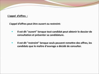L'appel d’offres :
L’appel d’offres peut être ouvert ou restreint:
 Il est dit "ouvert" lorsque tout candidat peut obtenir le dossier de
consultation et présenter sa candidature.
 Il est dit "restreint" lorsque seuls peuvent remettre des offres, les
candidats que le maître d'ouvrage a décidé de consulter.
 