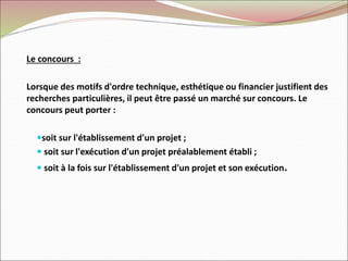 Le concours :
Lorsque des motifs d'ordre technique, esthétique ou financier justifient des
recherches particulières, il peut être passé un marché sur concours. Le
concours peut porter :
soit sur l'établissement d'un projet ;
 soit sur l'exécution d'un projet préalablement établi ;
 soit à la fois sur l'établissement d'un projet et son exécution.
 