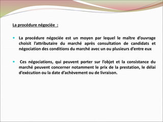 La procédure négociée :
 La procédure négociée est un moyen par lequel le maître d’ouvrage
choisit l’attributaire du marché après consultation de candidats et
négociation des conditions du marché avec un ou plusieurs d’entre eux
 Ces négociations, qui peuvent porter sur l’objet et la consistance du
marché peuvent concerner notamment le prix de la prestation, le délai
d’exécution ou la date d’achèvement ou de livraison.
 