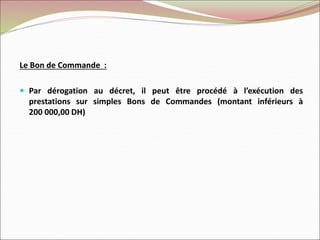 Le Bon de Commande :
 Par dérogation au décret, il peut être procédé à l’exécution des
prestations sur simples Bons de Commandes (montant inférieurs à
200 000,00 DH)
 